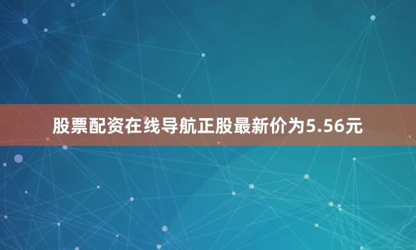 股票配资在线导航正股最新价为5.56元