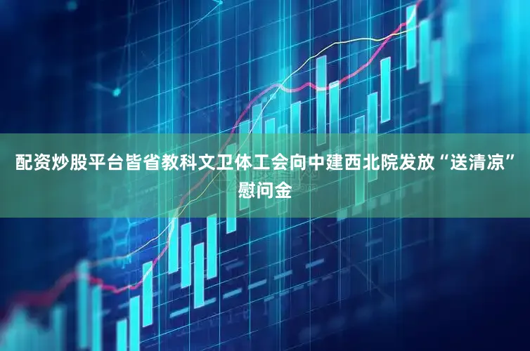 配资炒股平台皆省教科文卫体工会向中建西北院发放“送清凉”慰问金