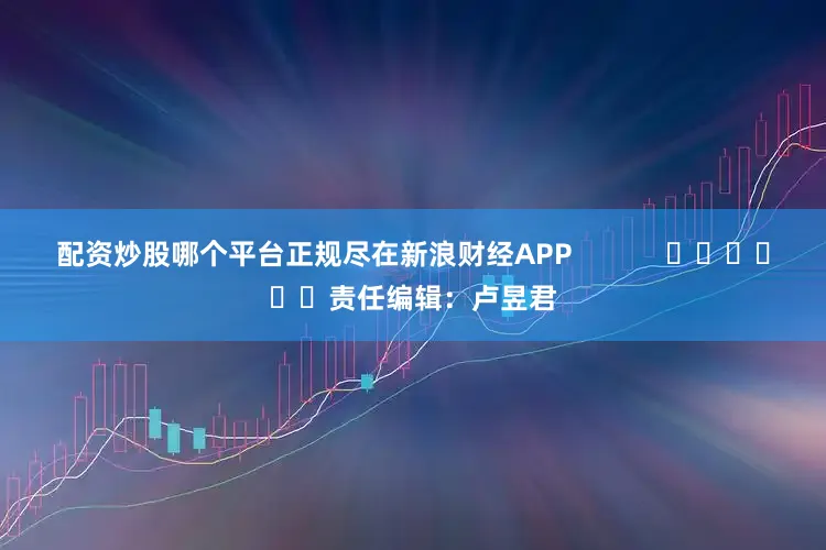 配资炒股哪个平台正规尽在新浪财经APP            						责任编辑：卢昱君