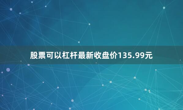 股票可以杠杆最新收盘价135.99元