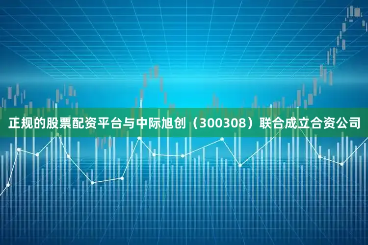 正规的股票配资平台与中际旭创（300308）联合成立合资公司