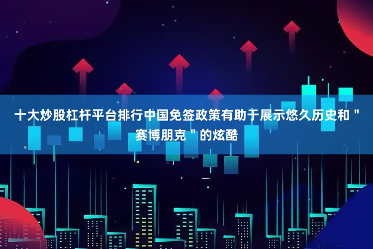 十大炒股杠杆平台排行中国免签政策有助于展示悠久历史和＂赛博朋克＂的炫酷