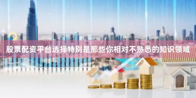 股票配资平台选择特别是那些你相对不熟悉的知识领域