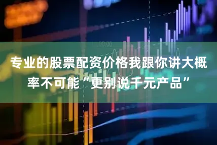 专业的股票配资价格我跟你讲大概率不可能“更别说千元产品”