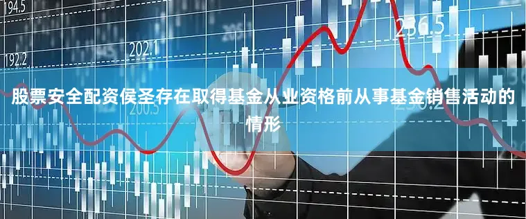 股票安全配资侯圣存在取得基金从业资格前从事基金销售活动的情形