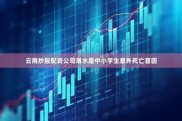 云南炒股配资公司溺水是中小学生意外死亡首因