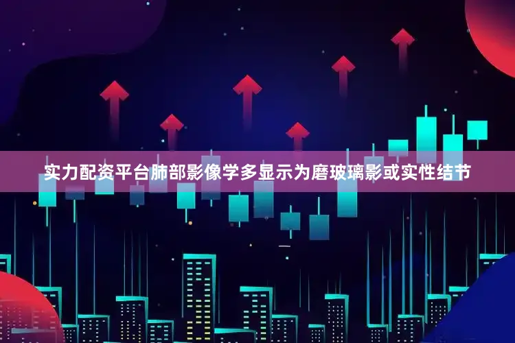 实力配资平台肺部影像学多显示为磨玻璃影或实性结节