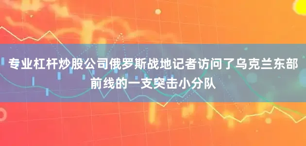 专业杠杆炒股公司俄罗斯战地记者访问了乌克兰东部前线的一支突击小分队
