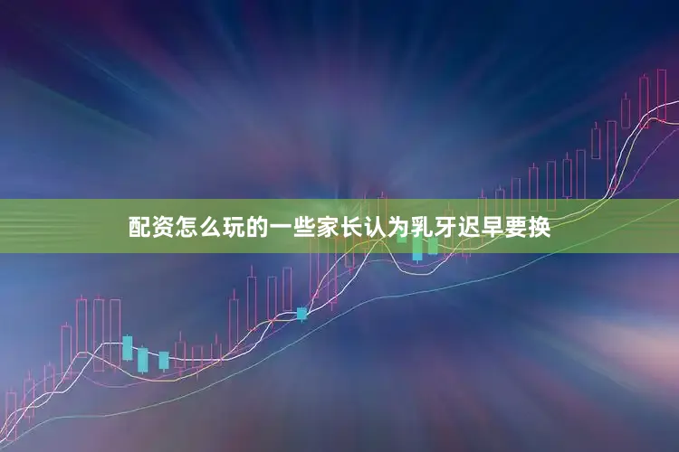 配资怎么玩的一些家长认为乳牙迟早要换